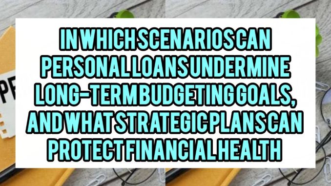 In Which Scenarios Can Personal Loans Undermine Long-Term Budgeting Goals, and What Strategic Plans Can Protect Financial Health